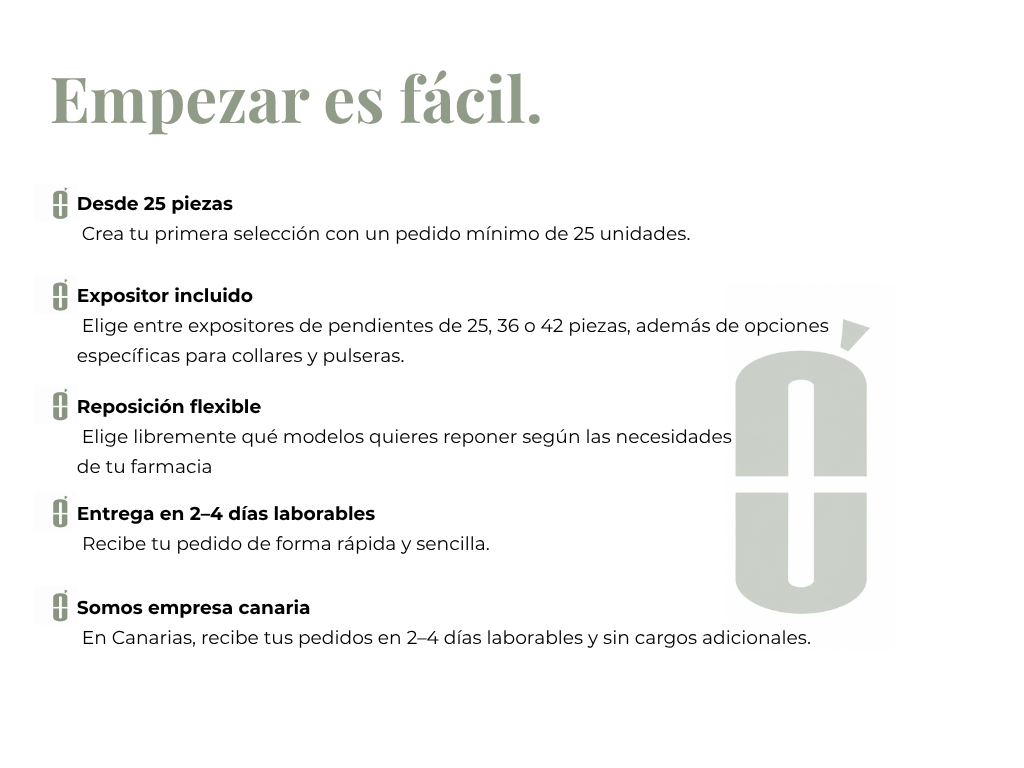 Empezar es fácil.
Expositor incluido
 Elige entre expositores de pendientes de 25, 36 o 42 piezas, además de opciones específicas para collares y pulseras.
Desde 25 piezas
 Crea tu primera selección con un pedido mínimo de 25 unidades.
Reposición flexible
 Elige libremente qué modelos quieres reponer según las necesidades 
de tu farmacia
Entrega en 2–4 días laborables
 Recibe tu pedido de forma rápida y sencilla.
Somos empresa canaria
 En Canarias, recibe tus pedidos en 2–4 días laborables y sin cargos adic